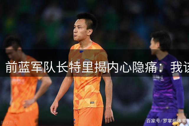 前蓝军队长特里揭内心隐痛：我该为穆帅离去担责多少年