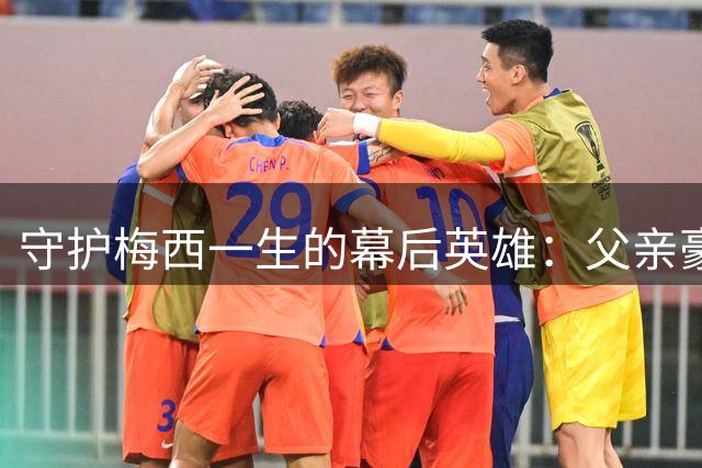 守护梅西一生的幕后英雄：父亲豪尔赫的伟大身影