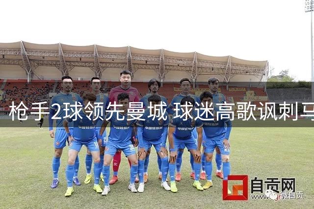 枪手2球领先曼城 球迷高歌讽刺马雷斯卡下课