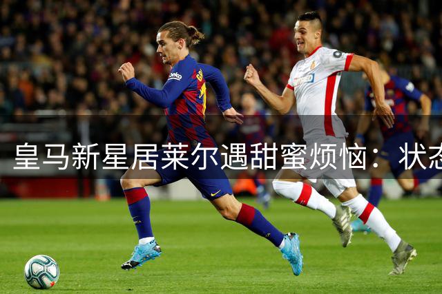 皇马新星居莱尔遇甜蜜烦恼：状态火热却面临核心位置竞争