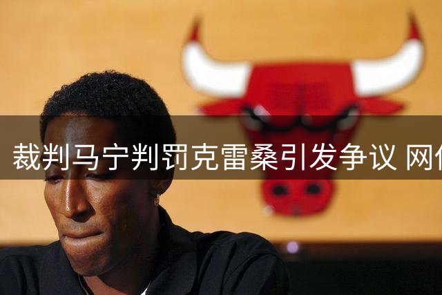 裁判马宁判罚克雷桑引发争议 网传视频是否完整受质疑