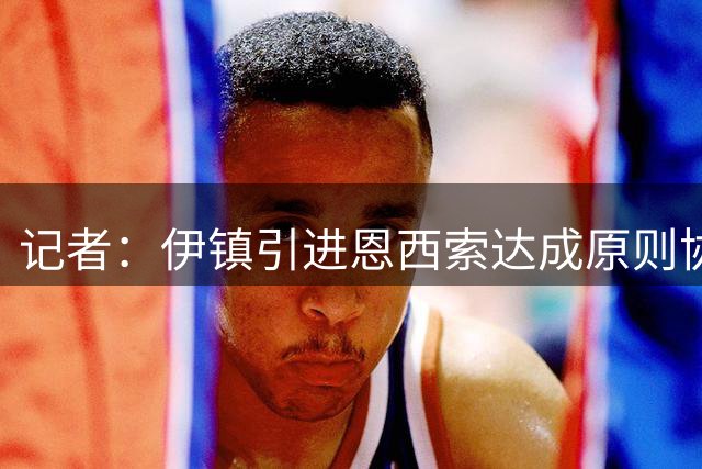 记者：伊镇引进恩西索达成原则协议，主帅加里·奥尼尔推动交易