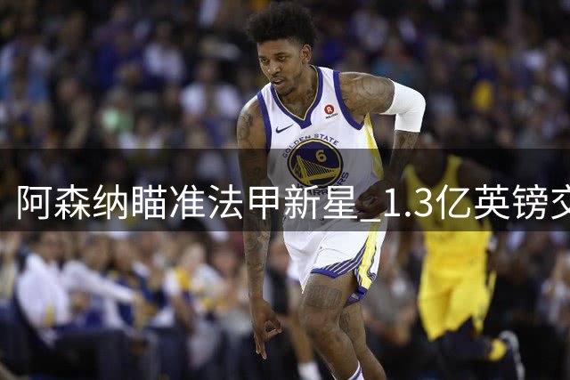 阿森纳瞄准法甲新星 1.3亿英镑交易暗流涌动
