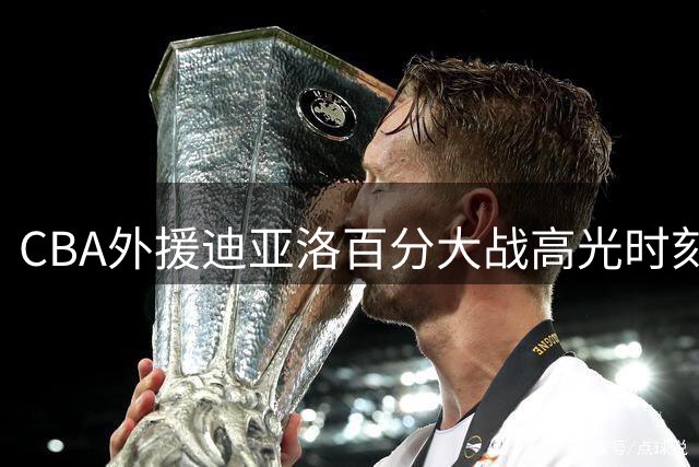 CBA外援迪亚洛百分大战高光时刻曝光 球场霸气宣言引热议