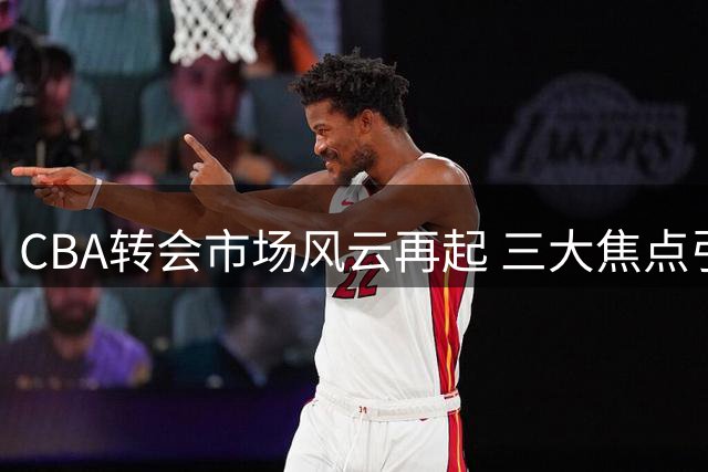 CBA转会市场风云再起 三大焦点引发热议
